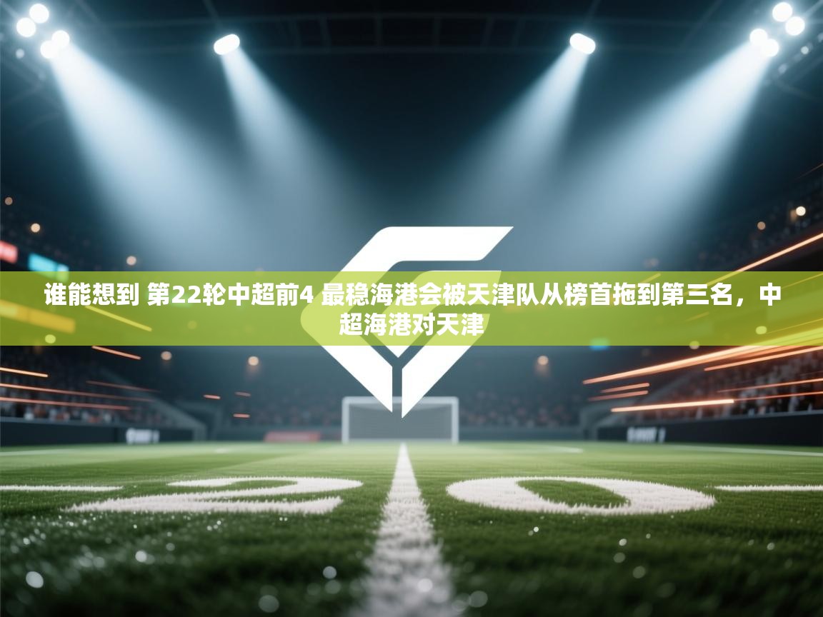 蓝鲸体育app电脑-谁能想到 第22轮中超前4 最稳海港会被天津队从榜首拖到第三名，中超海港对天津  第1张