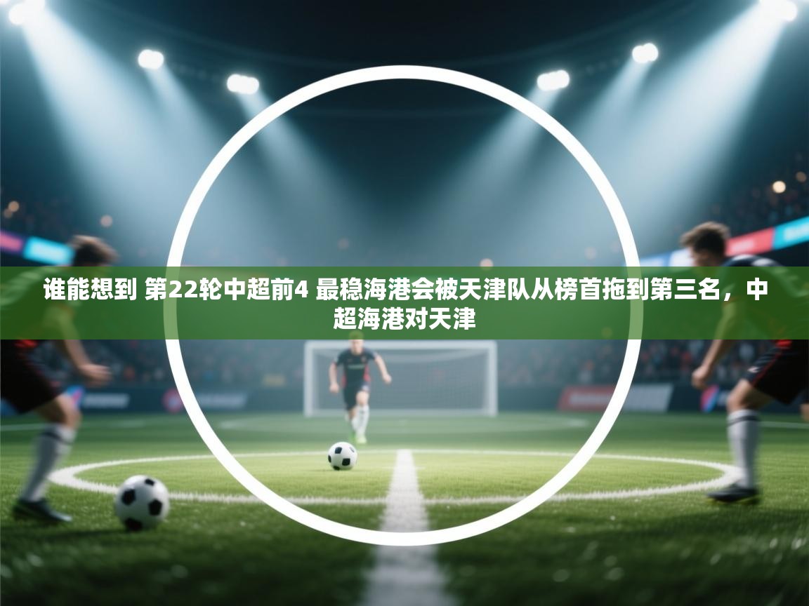 蓝鲸体育app电脑-谁能想到 第22轮中超前4 最稳海港会被天津队从榜首拖到第三名，中超海港对天津  第3张